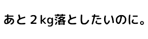 あと2kg落としたいのに。